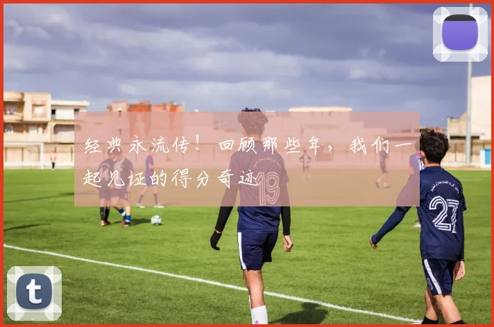经典永流传！回顾那些年，我们一起见证的得分奇迹