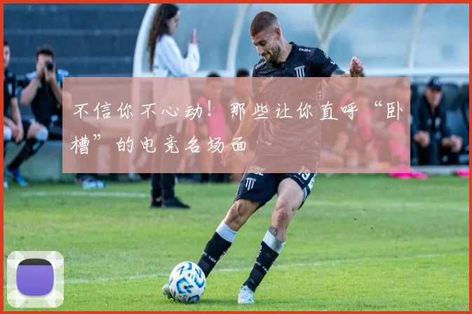 不信你不心动！那些让你直呼“卧槽”的电竞名场面
