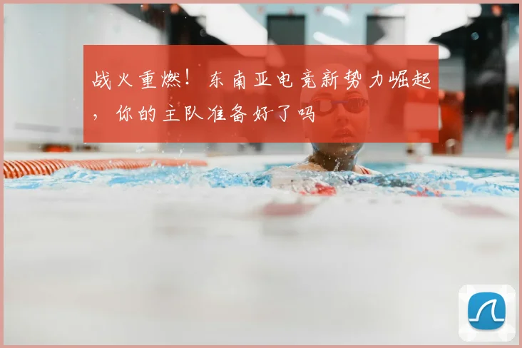 战火重燃!东南亚电竞新势力崛起,你的主队准备好了吗