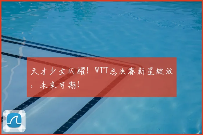 天才少女闪耀！WTT总决赛新星绽放，未来可期！