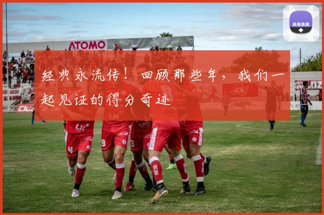 经典永流传!回顾那些年,我们一起见证的得分奇迹
