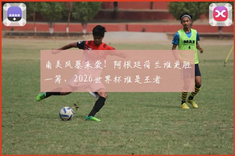 南美风暴来袭！阿根廷荷兰谁更胜一筹，2026世界杯谁是王者