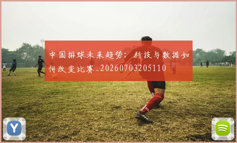 中国排球未来趋势:科技与数据如何改变比赛_20260703205110