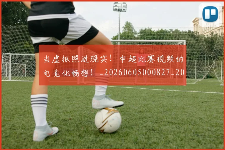 当虚拟照进现实！中超比赛视频的电竞化畅想！_20260605000827_20260707152858
