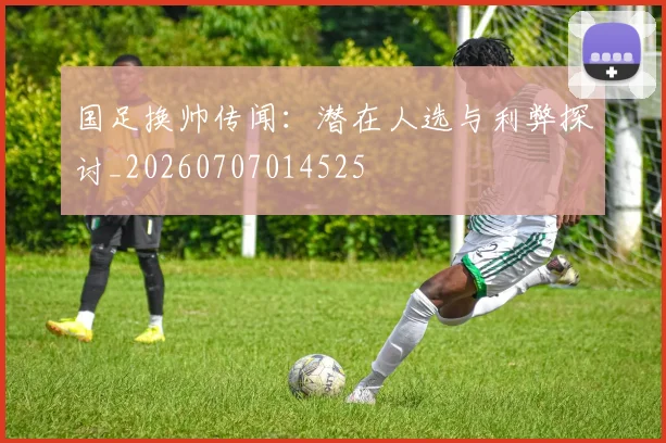 国足换帅传闻：潜在人选与利弊探讨_20260707014525