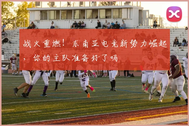 战火重燃！东南亚电竞新势力崛起，你的主队准备好了吗