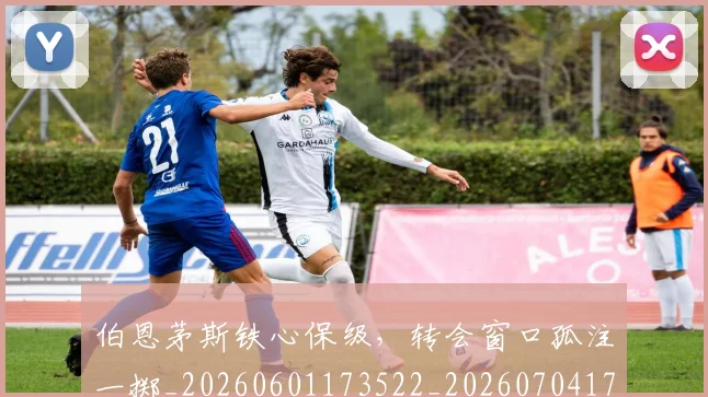 伯恩茅斯铁心保级,转会窗口孤注一掷_20260601173522_20260704170244