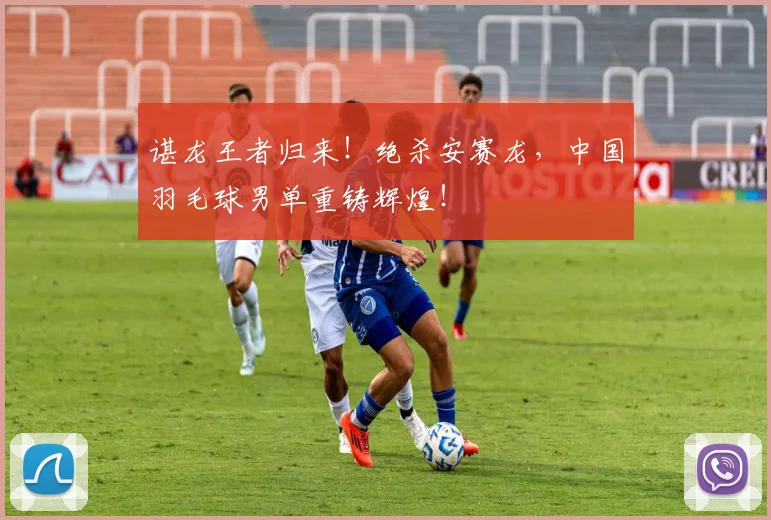 谌龙王者归来!绝杀安赛龙,中国羽毛球男单重铸辉煌!