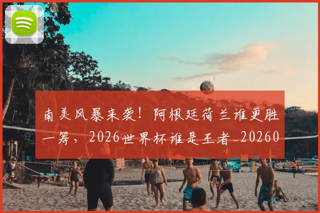 南美风暴来袭！阿根廷荷兰谁更胜一筹，2026世界杯谁是王者_20260602212701