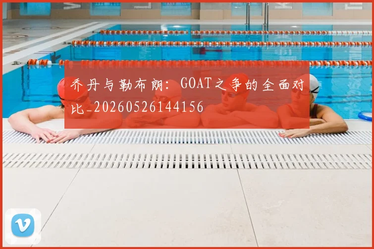乔丹与勒布朗:GOAT之争的全面对比_20260526144156
