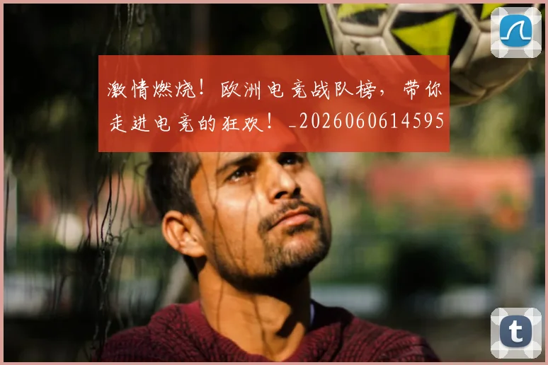 激情燃烧！欧洲电竞战队榜，带你走进电竞的狂欢！_20260606145950