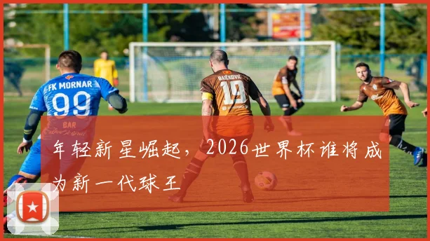 年轻新星崛起，2026世界杯谁将成为新一代球王