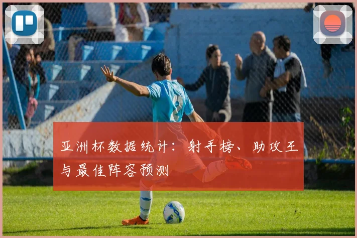 亚洲杯数据统计：射手榜、助攻王与最佳阵容预测