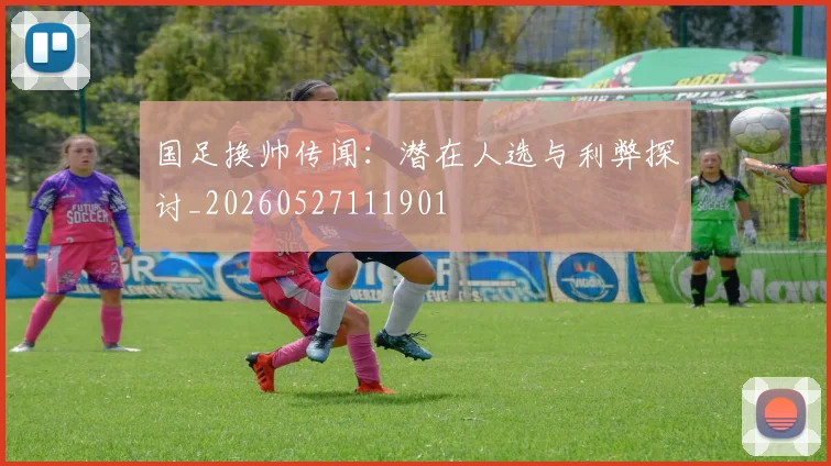 国足换帅传闻：潜在人选与利弊探讨_20260527111901